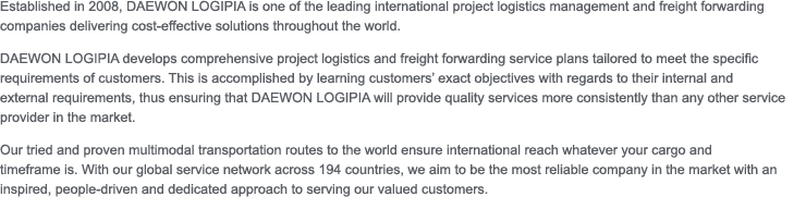 Established in 2008, DAEWON LOGIPIA is one of the leading international project logistics management and freight forwarding companies delivering cost-effective solutions throughout the world.
	DAEWON LOGIPIA develops comprehensive project logistics and freight forwarding service plans tailored to meet the specific requirements of customers. This is accomplished by learning customers’ exact objectives with regards to their internal and
	external requirements, thus ensuring that DAEWON LOGIPIA will provide quality services more consistently than any other service provider in the market.
	Our tried and proven multimodal transportation routes to the world ensure international reach whatever your cargo and
	timeframe is. With our global service network across 194 countries, we aim to be the most reliable company in the market with an inspired, people-driven and dedicated approach to serving our valued customers.