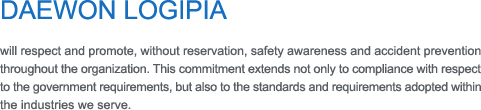 DAEWON LOGIPIA 

will respect and promote, without reservation, safety awareness and accident prevention throughout the organization. This commitment extends not only to compliance with respect 
to the government requirements, but also to the standards and requirements adopted within the industries we serve.