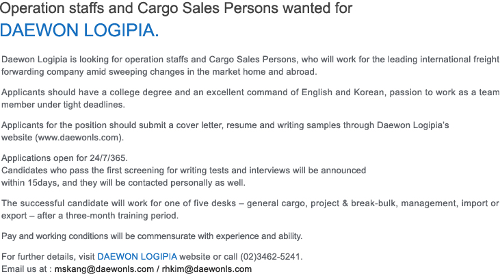 Operation staffs and Cargo Sales Persons wanted for DAEWON LOGIPIA.
Daewon Logipia is looking for operation staffs and Cargo Sales Persons, who will work for the leading international freight forwarding company amid sweeping changes in the market home and abroad.
Applicants should have a college degree and an excellent command of English and Korean, passion to work as a team member under tight deadlines.
Applicants for the position should submit a cover letter, resume and writing samples through Daewon Logipia’s website (www.daewonls.com). 
Applications open for 24/7/365.
Candidates who pass the first screening for writing tests and interviews will be announced within 15days, and they will be contacted personally as well.
The successful candidate will work for one of five desks – general cargo, project & break-bulk, management, import or export – after a three-month training period.
Pay and working conditions will be commensurate with experience and ability.
For further details, visit DAEWON LOGIPIA website or call (02)3462-5241.Email us at: mskang@daewonls.com / rhkim@daewonls.com
